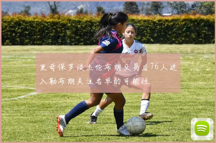 里奇保罗谈杰伦布朗交易后76人进入勒布朗关注名单的可能性