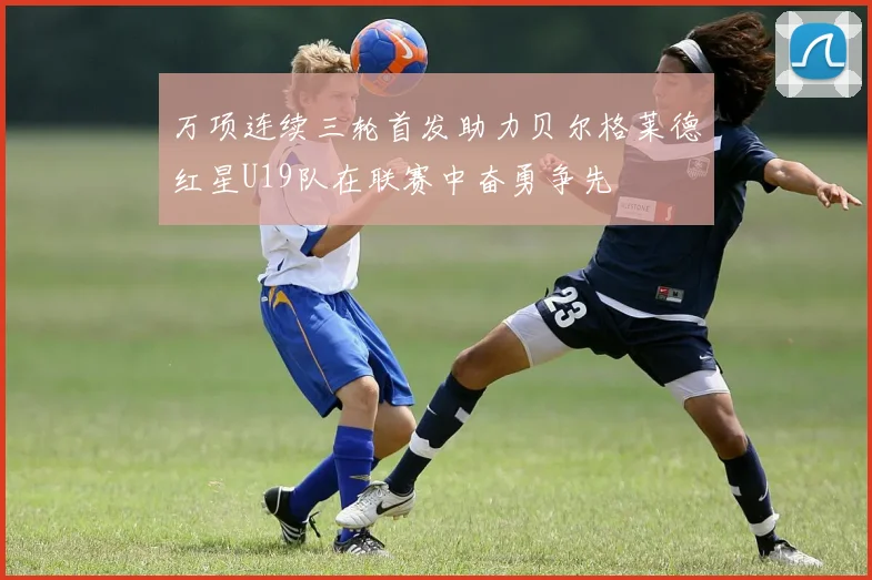 万项连续三轮首发助力贝尔格莱德红星U19队在联赛中奋勇争先