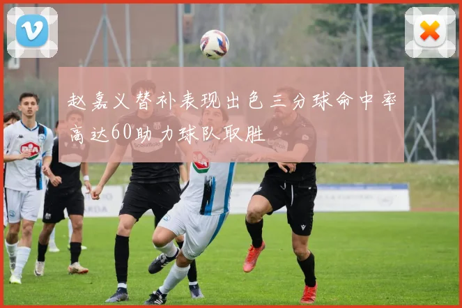 赵嘉义替补表现出色三分球命中率高达60助力球队取胜