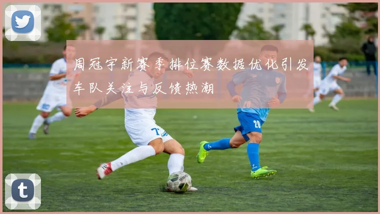 周冠宇新赛季排位赛数据优化引发车队关注与反馈热潮